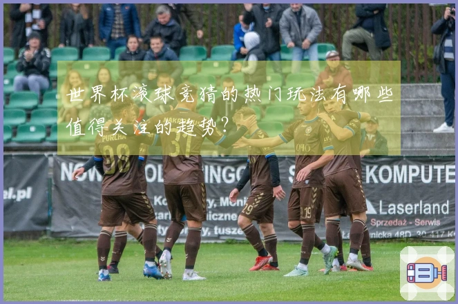 世界杯滚球竞猜的热门玩法有哪些值得关注的趋势？